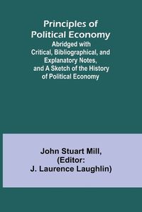 Cover image for Principles of Political Economy; Abridged with Critical, Bibliographical, and Explanatory Notes, and a Sketch of the History of Political Economy