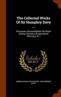 Cover image for The Collected Works of Sir Humphry Davy ...: Discourses Delivered Before the Royal Society. Elements of Agricultural Chemistry, PT. I