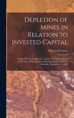 Cover image for Depletion of Mines in Relation to Invested Capital; a Paper Read at Conference on Mine Taxation, Annual Convention of the American Mining Congress, Denver, Colorado, November 16, 1920