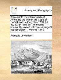 Cover image for Travels Into the Interior Parts of Africa. by the Way of the Cape of Good Hope; In the Years 1780, 81, 82, 83, 84, and 85 the Second Edition. Illustrated with Twelve Elegant Copper-Plates. .. Volume 1 of 2