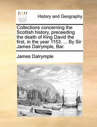 Cover image for Collections Concerning the Scottish History, Preceeding the Death of King David the First, in the Year 1153. ... by Sir James Dalrymple, Bar.