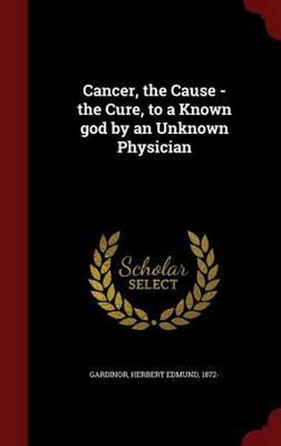 Cover image for Cancer, the Cause - The Cure, to a Known God by an Unknown Physician