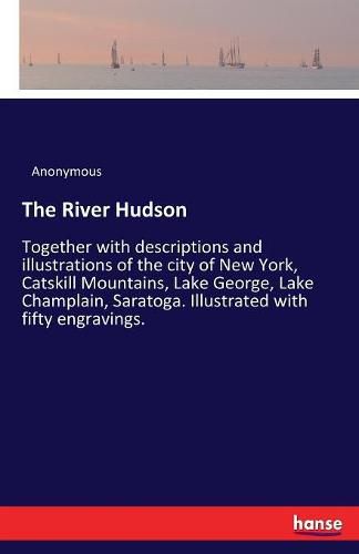 Cover image for The River Hudson: Together with descriptions and illustrations of the city of New York, Catskill Mountains, Lake George, Lake Champlain, Saratoga. Illustrated with fifty engravings.