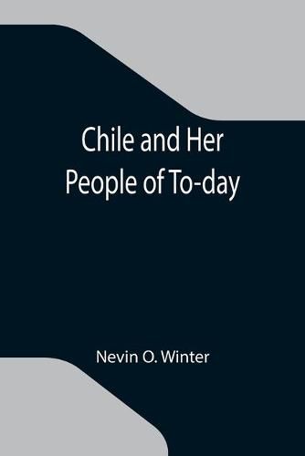 Cover image for Chile and Her People of To-day; An Account of the Customs, Characteristics, Amusements, History and Advancement of the Chileans, and the Development and Resources of Their Country