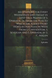 Cover image for Meditations for Every Wednesday and Friday in Lent On a Prayer of S. Ephraem, Tr. From the Russ.To Which Are Added Short Homilies for Passion Week From S. Chrysostom, S. Severian and S. Ephraem. by S. C. Malan