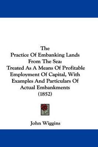 Cover image for The Practice of Embanking Lands from the Sea: Treated as a Means of Profitable Employment of Capital, with Examples and Particulars of Actual Embankments (1852)