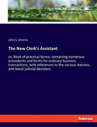 Cover image for The New Clerk's Assistant: or, Book of practical forms: containing numerous precedents and forms for ordinary business transactions, with references to the various statutes, and latest judicial decisions