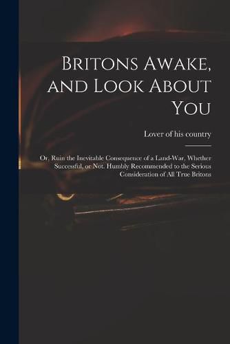 Cover image for Britons Awake, and Look About You; or, Ruin the Inevitable Consequence of a Land-war, Whether Successful, or Not. Humbly Recommended to the Serious Consideration of All True Britons