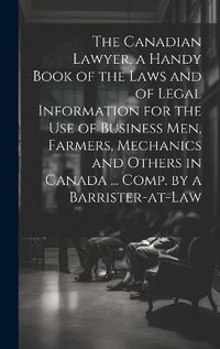 Cover image for The Canadian Lawyer, a Handy Book of the Laws and of Legal Information for the use of Business men, Farmers, Mechanics and Others in Canada ... Comp. by a Barrister-at-law