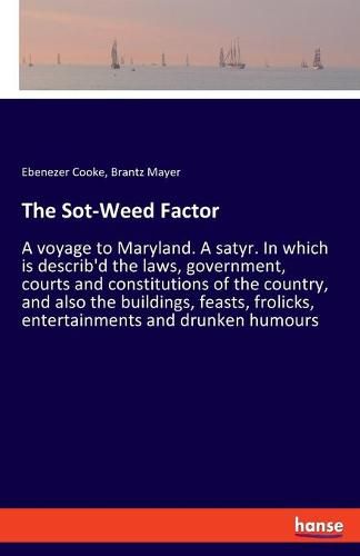 The Sot-Weed Factor: A voyage to Maryland. A satyr. In which is describ'd the laws, government, courts and constitutions of the country, and also the buildings, feasts, frolicks, entertainments and drunken humours