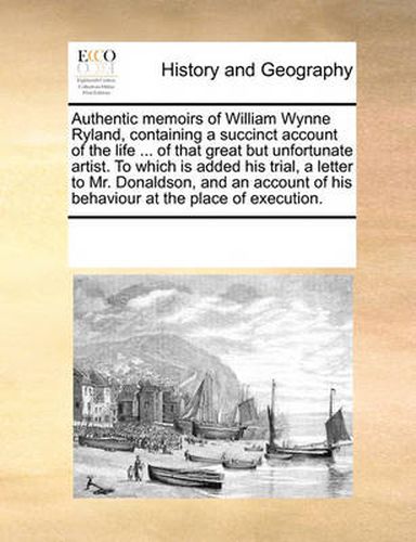 Cover image for Authentic Memoirs of William Wynne Ryland, Containing a Succinct Account of the Life ... of That Great But Unfortunate Artist. to Which Is Added His Trial, a Letter to Mr. Donaldson, and an Account of His Behaviour at the Place of Execution.