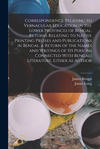 Cover image for Correspondence Relating to Vernacular Education in the Lower Provinces of Bengal. Returns Relating to Native Printing Presses and Publications in Bengal. a Return of the Names and Writings of 515 Persons Connected With Bengali Literature, Either As Author