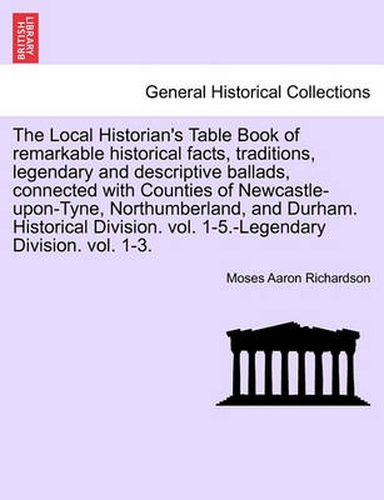 The Local Historian's Table Book of remarkable historical facts, traditions, legendary and descriptive ballads, connected with Counties of Newcastle-upon-Tyne, Northumberland, and Durham. Historical Division. vol. 1-5.-Legendary Division. vol. 1-3.