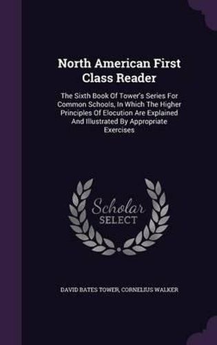 Cover image for North American First Class Reader: The Sixth Book of Tower's Series for Common Schools, in Which the Higher Principles of Elocution Are Explained and Illustrated by Appropriate Exercises