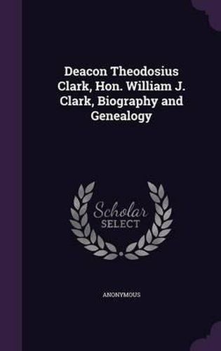 Cover image for Deacon Theodosius Clark, Hon. William J. Clark, Biography and Genealogy