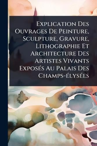Cover image for Explication Des Ouvrages De Peinture, Sculpture, Gravure, Lithographie Et Architecture Des Artistes Vivants ExposA(c)s Au Palais Des Champs-A(c)lysA(c)es