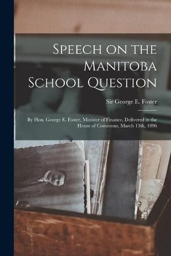 Cover image for Speech on the Manitoba School Question [microform]: by Hon. George E. Foster, Minister of Finance, Delivered in the House of Commons, March 13th, 1896