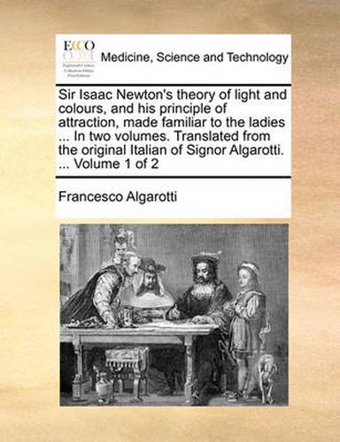 Cover image for Sir Isaac Newton's Theory of Light and Colours, and His Principle of Attraction, Made Familiar to the Ladies ... in Two Volumes. Translated from the Original Italian of Signor Algarotti. ... Volume 1 of 2