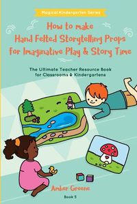 Cover image for How to Make Hand Felted Storytelling Props for Imaginative Play & Story Time: The Ultimate Teacher Resource Book for Classrooms & Kindergartens