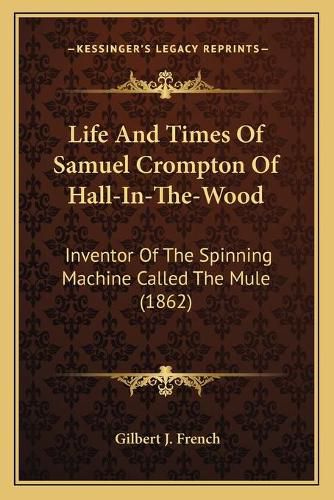 Life and Times of Samuel Crompton of Hall-In-The-Wood: Inventor of the Spinning Machine Called the Mule (1862)