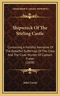 Cover image for Shipwreck of the Stirling Castle: Containing a Faithful Narrative of the Dreadful Sufferings of the Crew and the Cruel Murder of Captain Fraser (1838)