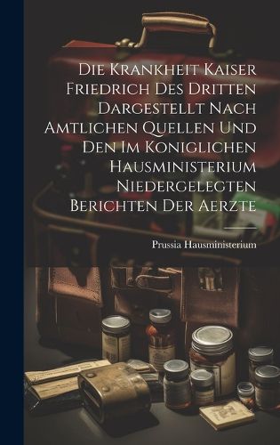 Cover image for Die Krankheit Kaiser Friedrich Des Dritten Dargestellt Nach Amtlichen Quellen Und Den Im Koniglichen Hausministerium Niedergelegten Berichten Der Aerzte