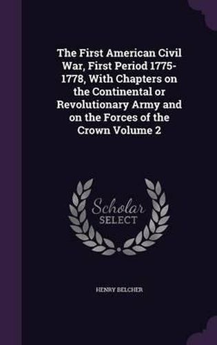 The First American Civil War, First Period 1775-1778, with Chapters on the Continental or Revolutionary Army and on the Forces of the Crown Volume 2