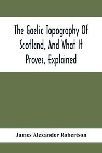 Cover image for The Gaelic Topography Of Scotland, And What It Proves, Explained; With Much Historical, Antiquarian, And Descriptive Information