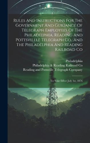 Cover image for Rules And Instructions For The Government And Guidance Of Telegraph Employees Of The Philadelphia, Reading And Pottsvillle Telegraph Co., And The Philadelphia And Reading Railroad Co