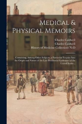 Medical & Physical Memoirs: Containing, Among Other Subjects, a Particular Enquiry Into the Origin and Nature of the Late Pestilential Epidemics of the United States ..