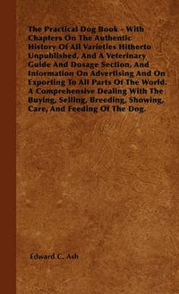 Cover image for The Practical Dog Book - With Chapters On The Authentic History Of All Varieties Hitherto Unpublished, And A Veterinary Guide And Dosage Section, And Information On Advertising And On Exporting To All Parts Of The World. A Comprehensive Dealing With The B