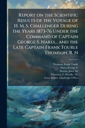 Cover image for Report on the Scientific Results of the Voyage of H. M. S. Challenger During the Years 1873-76 Under the Command of Captain George S. Nares... and the Late Captain Frank Tourle Thomson, R. N