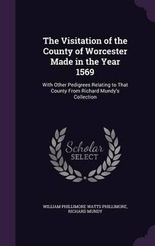 The Visitation of the County of Worcester Made in the Year 1569: With Other Pedigrees Relating to That County from Richard Mundy's Collection