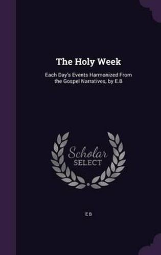 The Holy Week: Each Day's Events Harmonized from the Gospel Narratives, by E.B