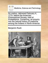 Cover image for An Oration, Delivered February 4, 1774, Before the American Philosophical Society, Held at Philadelphia. Containing, an Enquiry Into the Natural History of Medicine Among the Indians in North-America