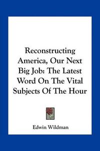 Cover image for Reconstructing America, Our Next Big Job: The Latest Word on the Vital Subjects of the Hour