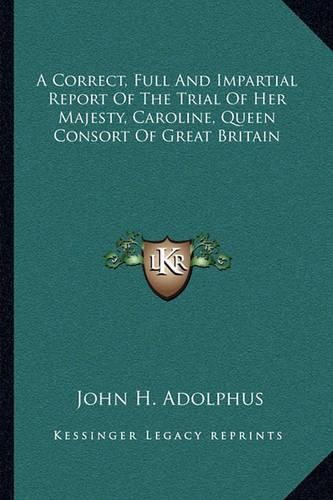 A Correct, Full and Impartial Report of the Trial of Her Majesty, Caroline, Queen Consort of Great Britain