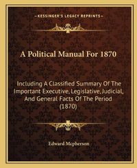 Cover image for A Political Manual for 1870: Including a Classified Summary of the Important Executive, Legislative, Judicial, and General Facts of the Period (1870)