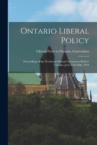 Cover image for Ontario Liberal Policy [microform]: Proceedings of the Provincial Liberal Convention Held at Toronto, June 25th-26th, 1919