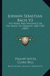 Cover image for Johann Sebastian Bach V3 Johann Sebastian Bach V3: His Work and Influence on the Music of Germany, 1685-1750 (1his Work and Influence on the Music of Germany, 1685-1750 (1899) 899)