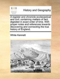 Cover image for A Register and Chronicle Ecclesiastical and Civil: Containing Matters of Fact, Digested in Exact Order of Time. with Proper Notes and References Towards Discovering and Connecting the True History of England.