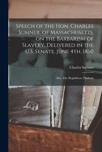 Cover image for Speech of the Hon. Charles Sumner, of Massachusetts, on the Barbarism of Slavery, Delivered in the U.S. Senate, June 4th, 1860; Also, The Republican Platform