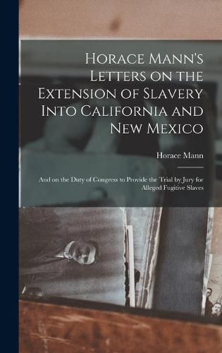 Cover image for Horace Mann's Letters on the Extension of Slavery Into California and New Mexico: and on the Duty of Congress to Provide the Trial by Jury for Alleged Fugitive Slaves