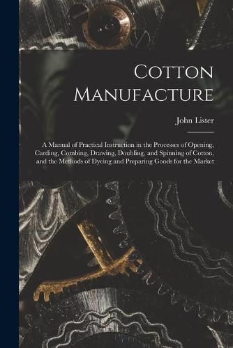 Cover image for Cotton Manufacture: a Manual of Practical Instruction in the Processes of Opening, Carding, Combing, Drawing, Doubling, and Spinning of Cotton, and the Methods of Dyeing and Preparing Goods for the Market