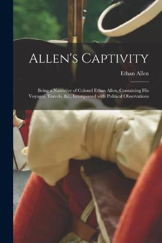 Allen's Captivity [microform]: Being a Narrative of Colonel Ethan Allen, Containing His Voyages, Travels, &c., Interspersed With Political Observations