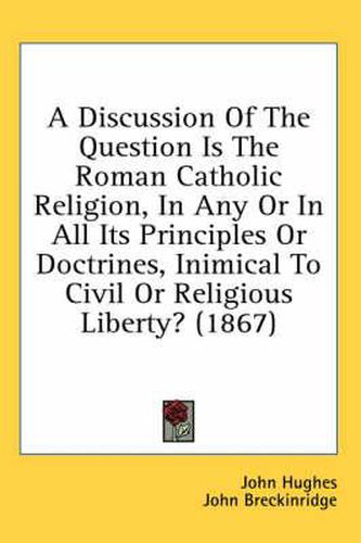 Cover image for A Discussion of the Question Is the Roman Catholic Religion, in Any or in All Its Principles or Doctrines, Inimical to Civil or Religious Liberty? (1867)