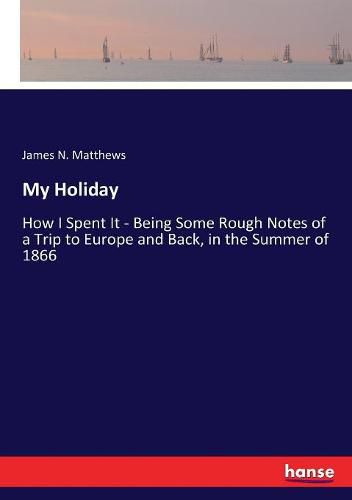 Cover image for My Holiday: How I Spent It - Being Some Rough Notes of a Trip to Europe and Back, in the Summer of 1866