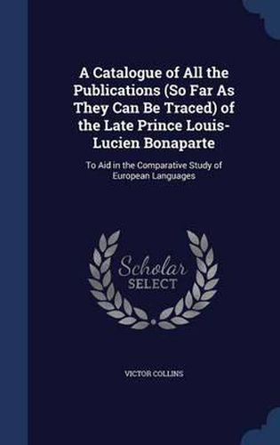 A Catalogue of All the Publications (So Far as They Can Be Traced) of the Late Prince Louis-Lucien Bonaparte: To Aid in the Comparative Study of European Languages