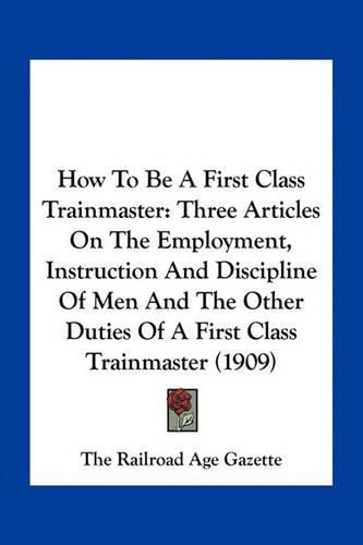 Cover image for How to Be a First Class Trainmaster: Three Articles on the Employment, Instruction and Discipline of Men and the Other Duties of a First Class Trainmaster (1909)