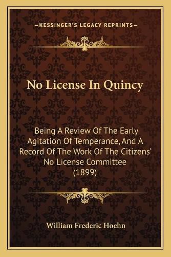 Cover image for No License in Quincy: Being a Review of the Early Agitation of Temperance, and a Record of the Work of the Citizens' No License Committee (1899)